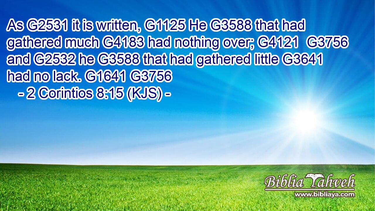 As G2531 it is written, G1125 He G3588 that had gathered much G4183 had nothing over; G4121  G3756 and G2532 he G3588 that had gathered little G3641 had no lack. G1641 G3756