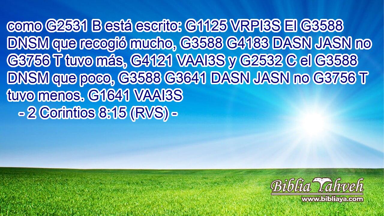 como G2531 B está escrito: G1125 VRPI3S El G3588 DNSM que recogió mucho, G3588 G4183 DASN JASN no G3756 T tuvo más, G4121 VAAI3S y G2532 C el G3588 DNSM que poco, G3588 G3641 DASN JASN no G3756 T tuvo menos. G1641 VAAI3S 