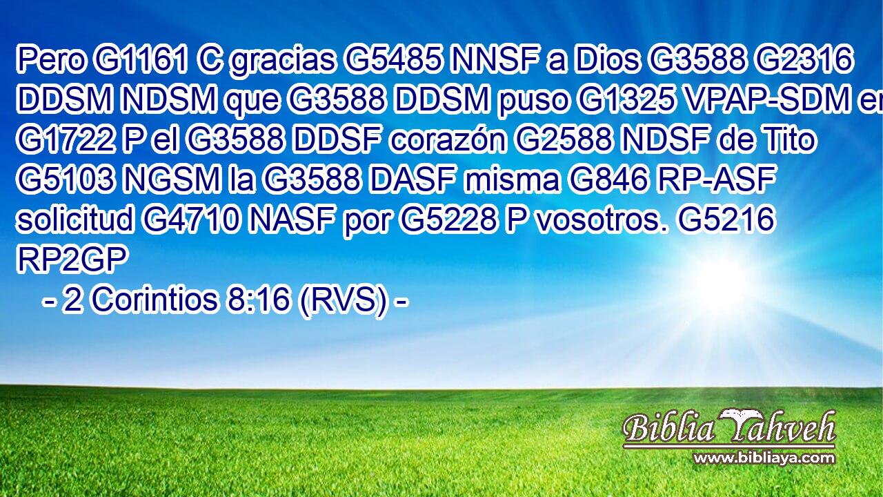 Pero G1161 C gracias G5485 NNSF a Dios G3588 G2316 DDSM NDSM que G3588 DDSM puso G1325 VPAP-SDM en G1722 P el G3588 DDSF corazón G2588 NDSF de Tito G5103 NGSM la G3588 DASF misma G846 RP-ASF solicitud G4710 NASF por G5228 P vosotros. G5216 RP2GP 