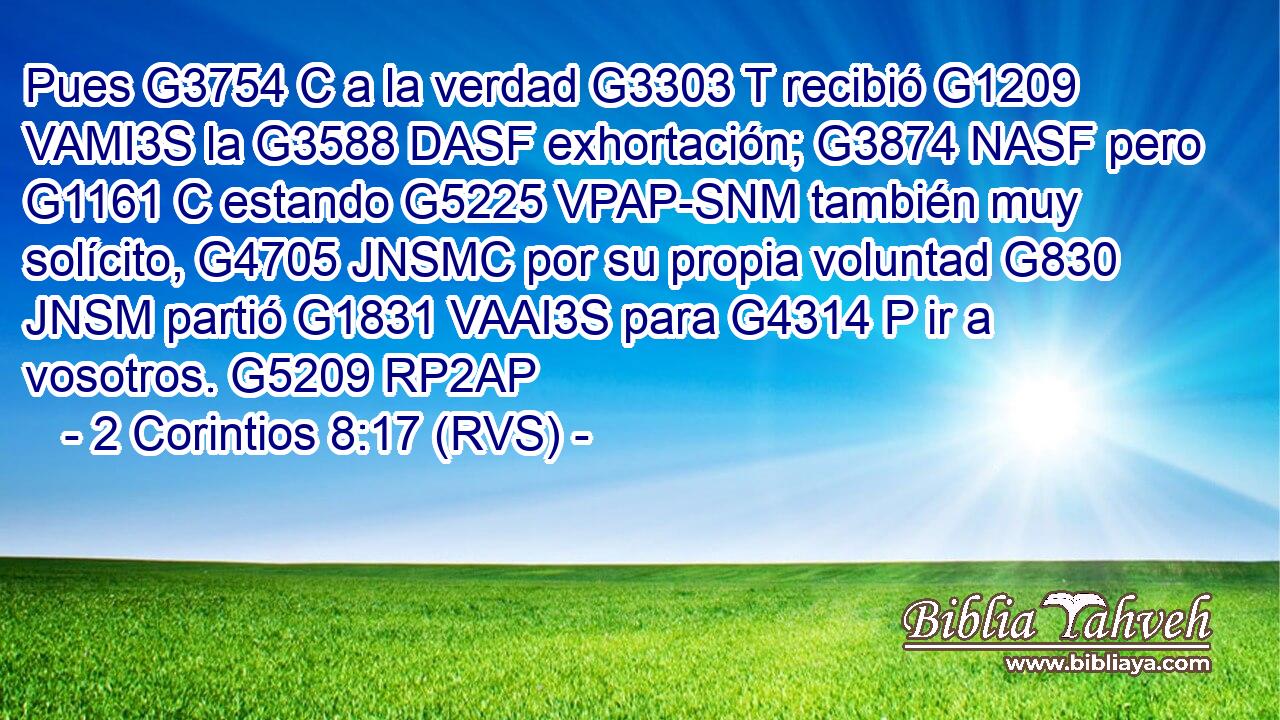 Pues G3754 C a la verdad G3303 T recibió G1209 VAMI3S la G3588 DASF exhortación; G3874 NASF pero G1161 C estando G5225 VPAP-SNM también muy solícito, G4705 JNSMC por su propia voluntad G830 JNSM partió G1831 VAAI3S para G4314 P ir a vosotros. G5209 RP2AP 