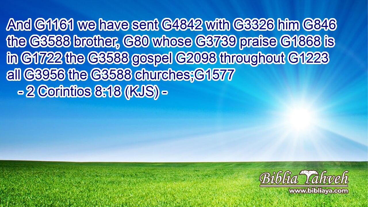And G1161 we have sent G4842 with G3326 him G846 the G3588 brother, G80 whose G3739 praise G1868 is in G1722 the G3588 gospel G2098 throughout G1223 all G3956 the G3588 churches;G1577