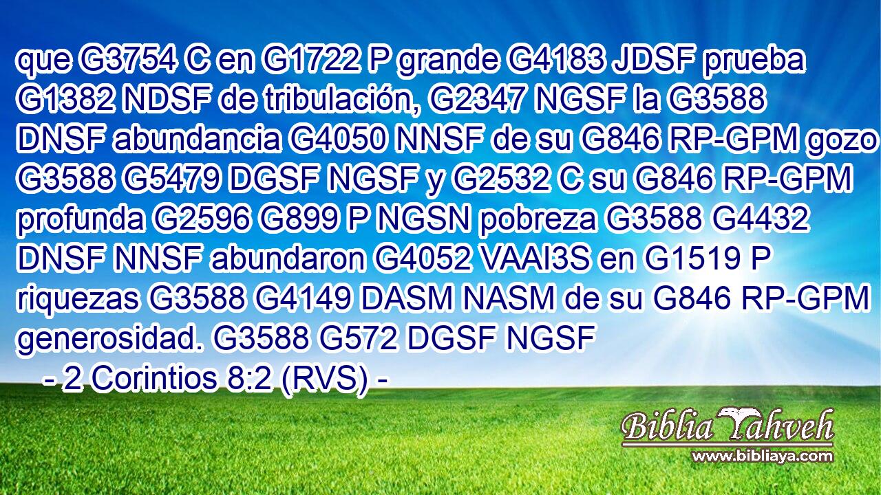 que G3754 C en G1722 P grande G4183 JDSF prueba G1382 NDSF de tribulación, G2347 NGSF la G3588 DNSF abundancia G4050 NNSF de su G846 RP-GPM gozo G3588 G5479 DGSF NGSF y G2532 C su G846 RP-GPM profunda G2596 G899 P NGSN pobreza G3588 G4432 DNSF NNSF abundaron G4052 VAAI3S en G1519 P riquezas G3588 G4149 DASM NASM de su G846 RP-GPM generosidad. G3588 G572 DGSF NGSF 