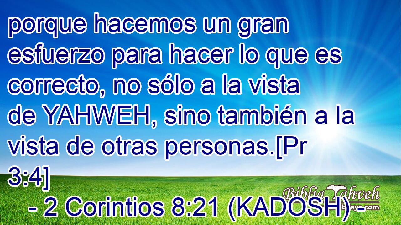  porque hacemos un gran esfuerzo para hacer lo que es correcto, no sólo a la vista de YAHWEH, sino también a la vista de otras personas.[Pr 3:4] 