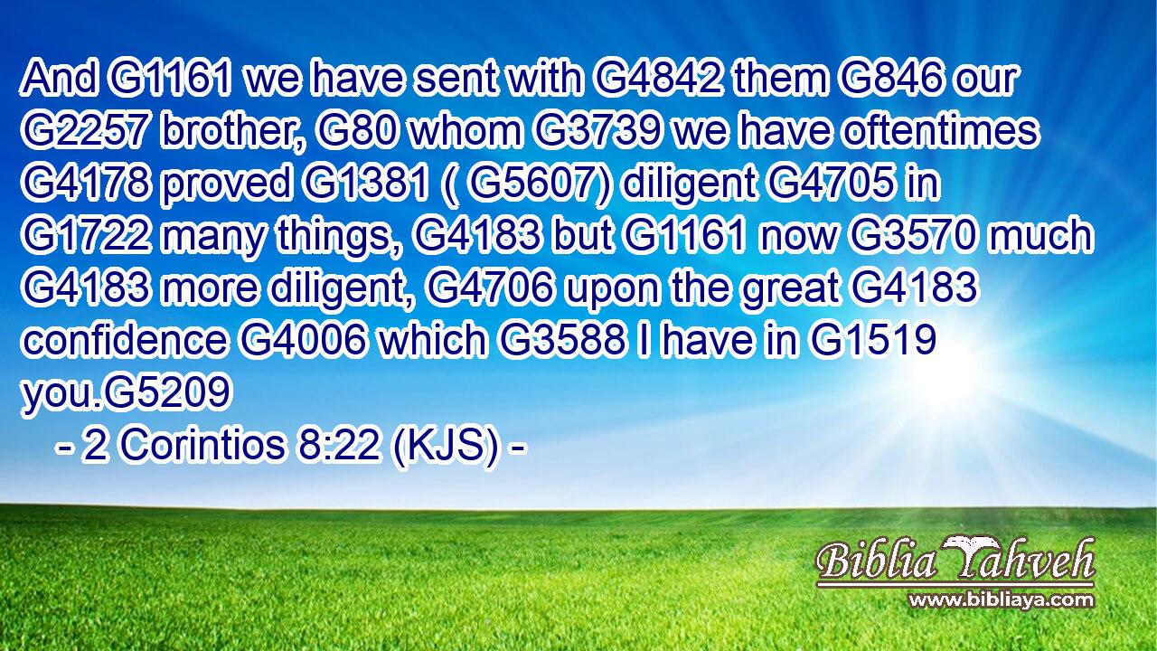 And G1161 we have sent with G4842 them G846 our G2257 brother, G80 whom G3739 we have oftentimes G4178 proved G1381 ( G5607) diligent G4705 in G1722 many things, G4183 but G1161 now G3570 much G4183 more diligent, G4706 upon the great G4183 confidence G4006 which G3588 I have in G1519 you.G5209