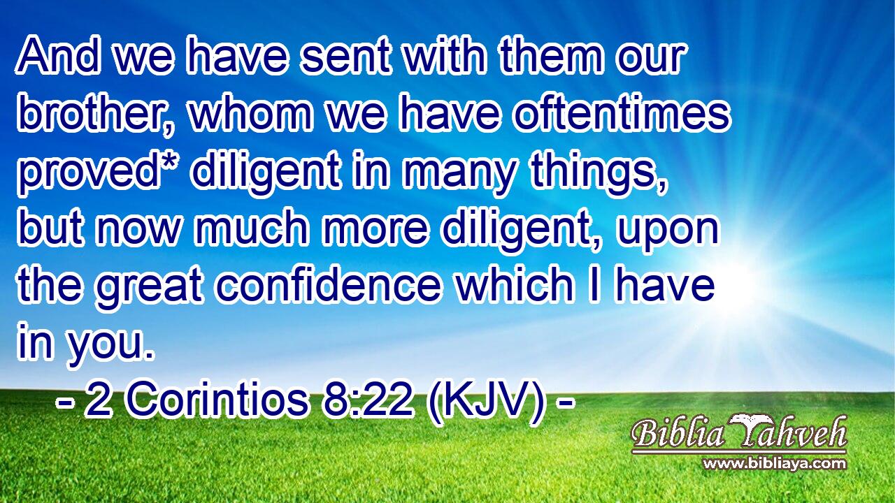 And we have sent with them our brother, whom we have oftentimes proved* diligent in many things, but now much more diligent, upon the great confidence which I have in you.