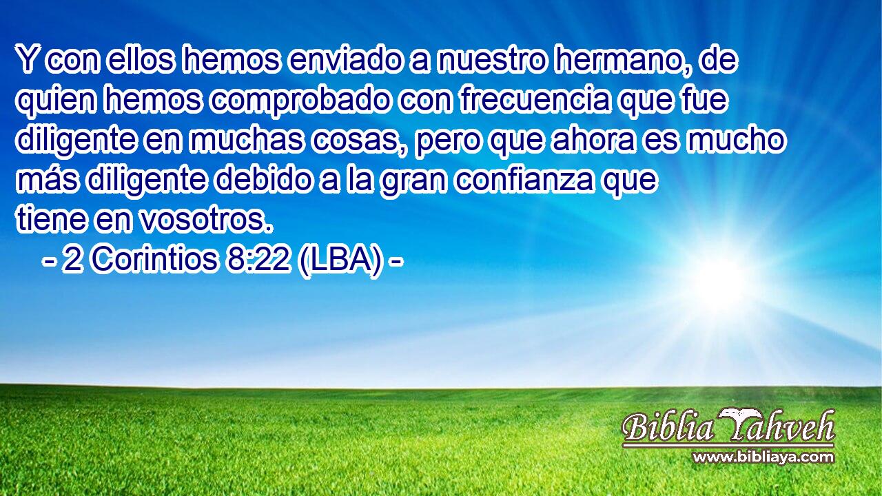 Y con ellos hemos enviado a nuestro hermano, de quien hemos comprobado con frecuencia que fue diligente en muchas cosas, pero que ahora es mucho más diligente debido a la gran confianza que tiene en vosotros.