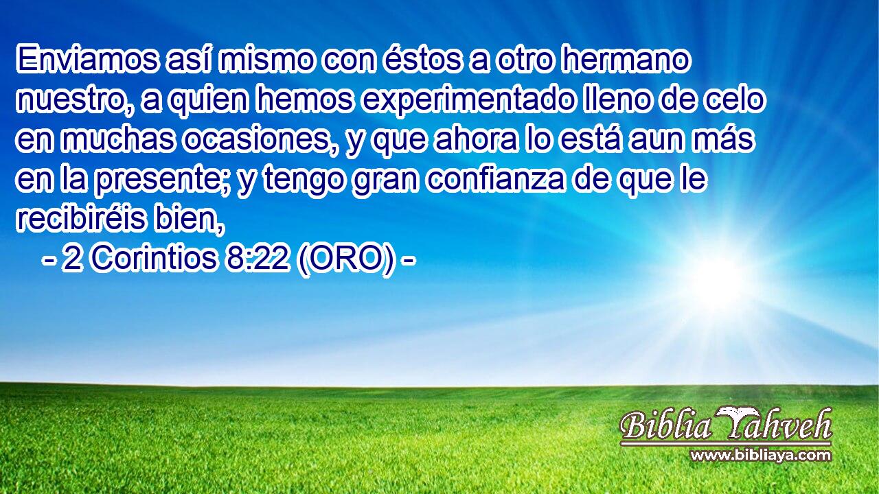  Enviamos así mismo con éstos a otro hermano nuestro, a quien hemos experimentado lleno de celo en muchas ocasiones, y que ahora lo está aun más en la presente; y tengo gran confianza de que le recibiréis bien, 