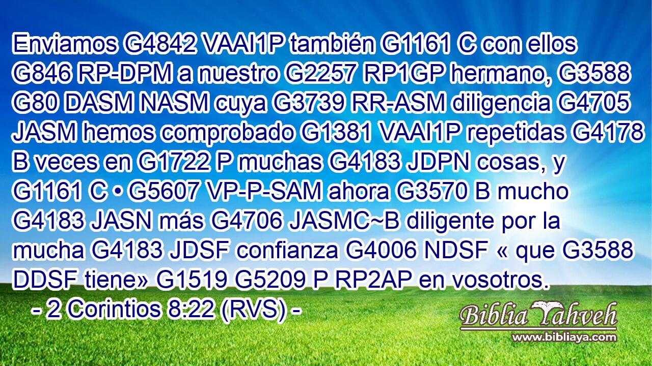 Enviamos G4842 VAAI1P también G1161 C con ellos G846 RP-DPM a nuestro G2257 RP1GP hermano, G3588 G80 DASM NASM cuya G3739 RR-ASM diligencia G4705 JASM hemos comprobado G1381 VAAI1P repetidas G4178 B veces en G1722 P muchas G4183 JDPN cosas, y G1161 C • G5607 VP-P-SAM ahora G3570 B mucho G4183 JASN más G4706 JASMC~B diligente por la mucha G4183 JDSF confianza G4006 NDSF « que G3588 DDSF tiene» G1519 G5209 P RP2AP en vosotros. 