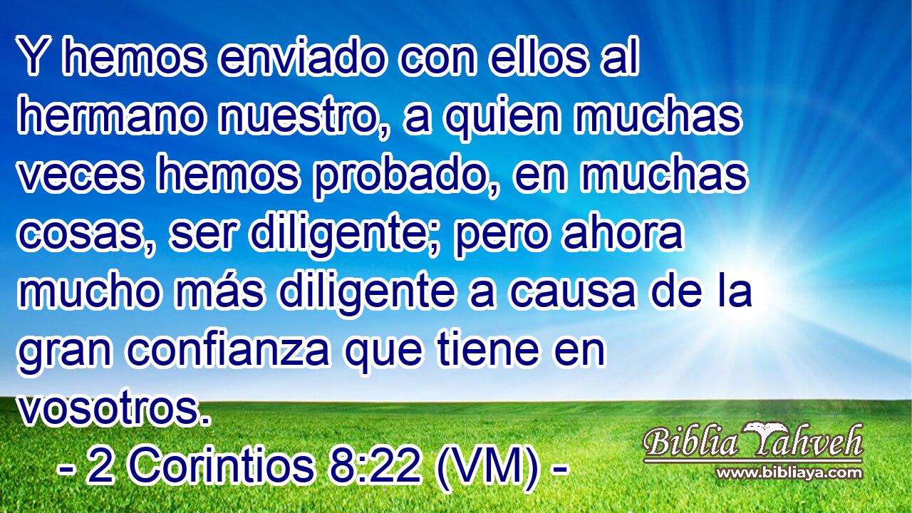  Y hemos enviado con ellos al hermano nuestro, a quien muchas veces hemos probado, en muchas cosas, ser diligente; pero ahora mucho más diligente a causa de la gran confianza que tiene en vosotros. 