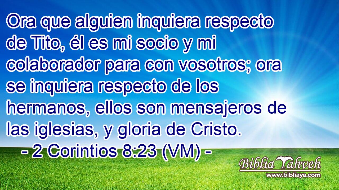  Ora que alguien inquiera respecto de Tito, él es mi socio y mi colaborador para con vosotros; ora se inquiera respecto de los hermanos, ellos son mensajeros de las iglesias, y gloria de Cristo. 