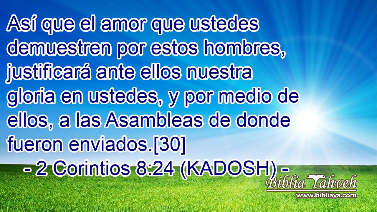  Así que el amor que ustedes demuestren por estos hombres, justificará ante ellos nuestra gloria en ustedes, y por medio de ellos, a las Asambleas de donde fueron enviados.[30] 