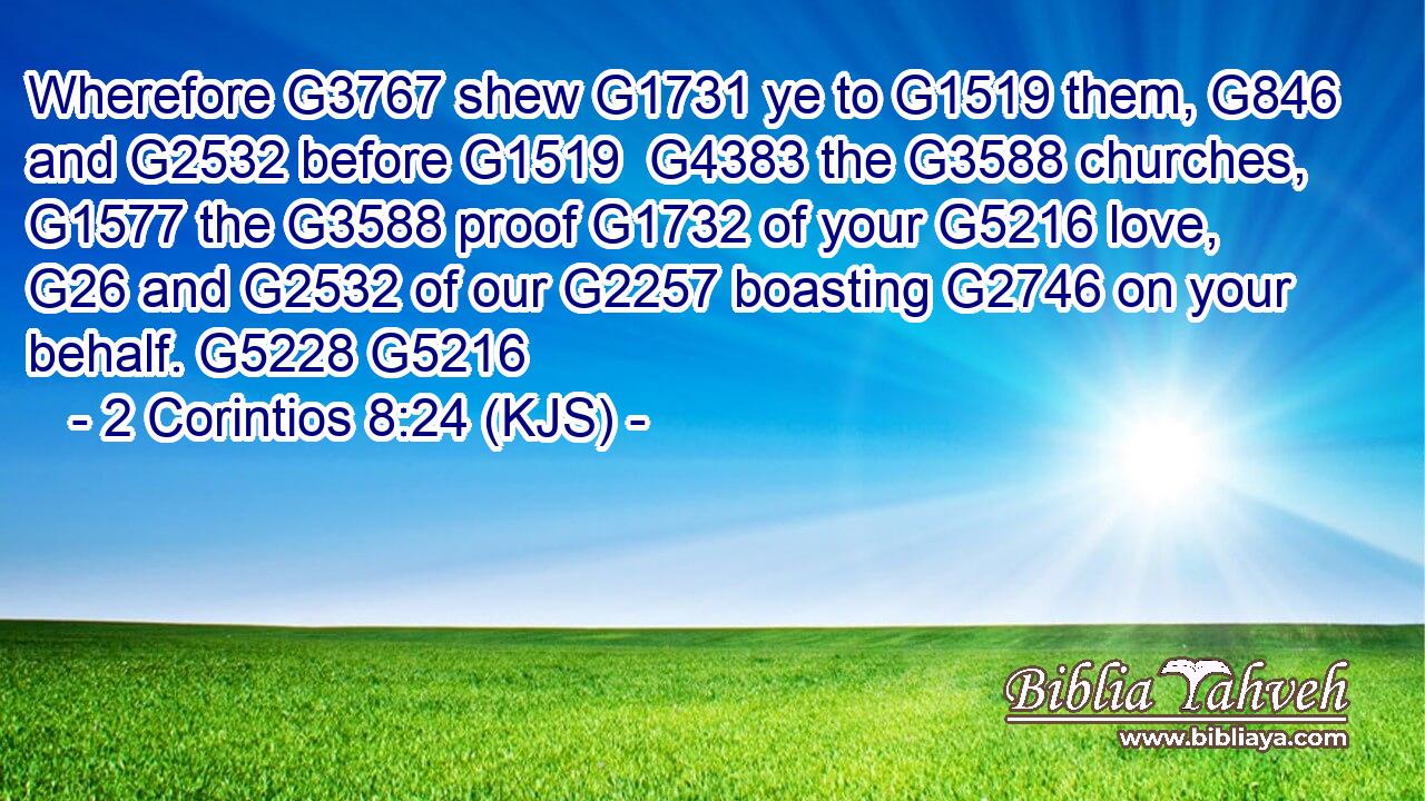 Wherefore G3767 shew G1731 ye to G1519 them, G846 and G2532 before G1519  G4383 the G3588 churches, G1577 the G3588 proof G1732 of your G5216 love, G26 and G2532 of our G2257 boasting G2746 on your behalf. G5228 G5216