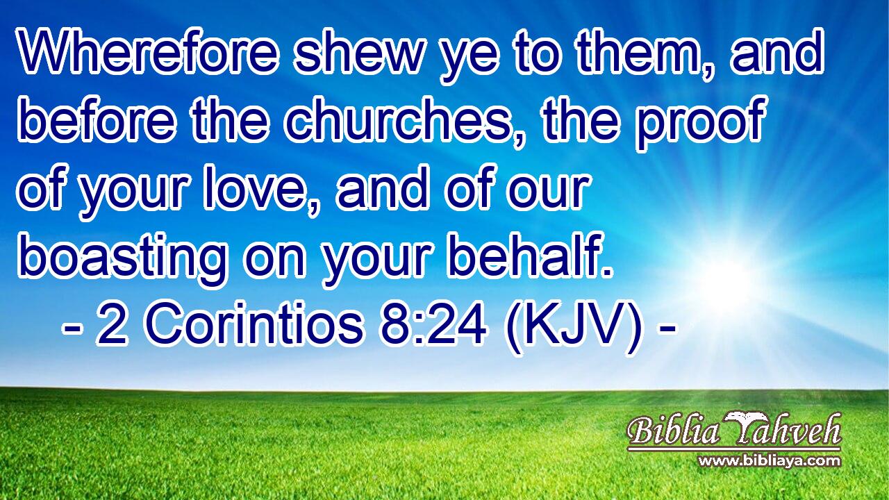 Wherefore shew ye to them, and before the churches, the proof of your love, and of our boasting on your behalf.