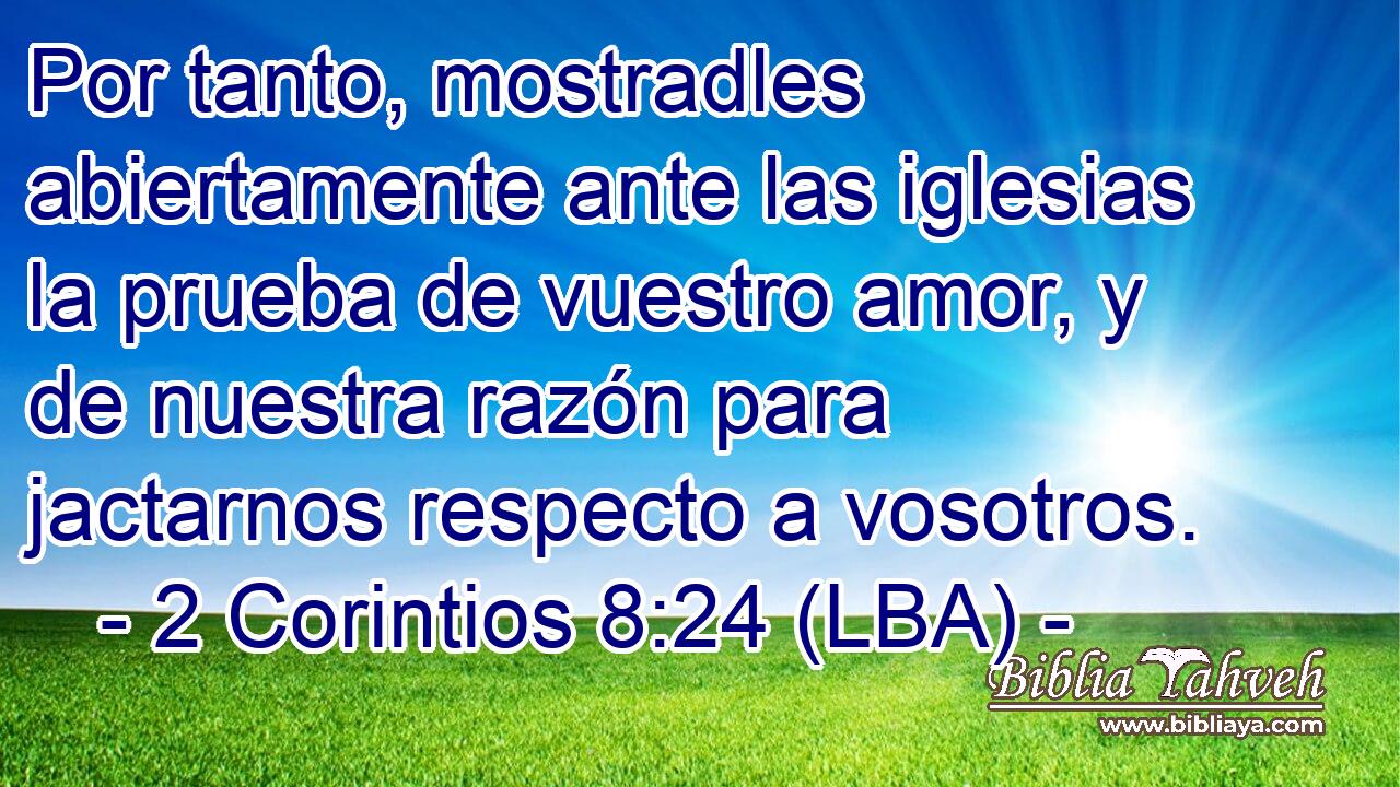 Por tanto, mostradles abiertamente ante las iglesias la prueba de vuestro amor, y de nuestra razón para jactarnos respecto a vosotros.