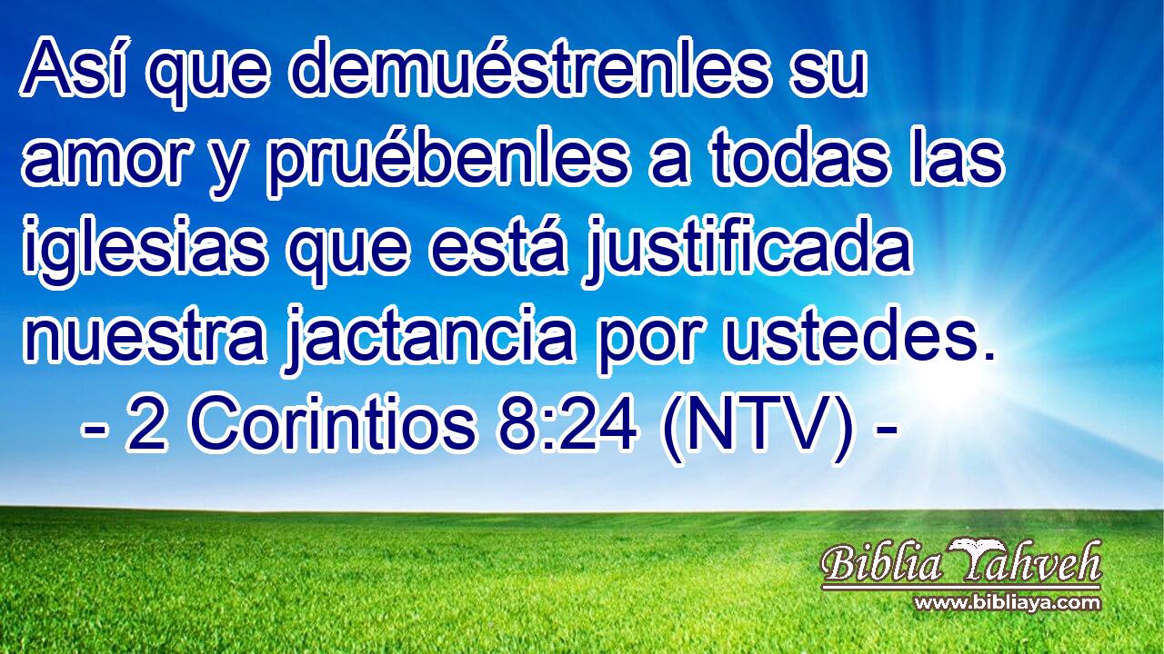 Así que demuéstrenles su amor y pruébenles a todas las iglesias que está justificada nuestra jactancia por ustedes.