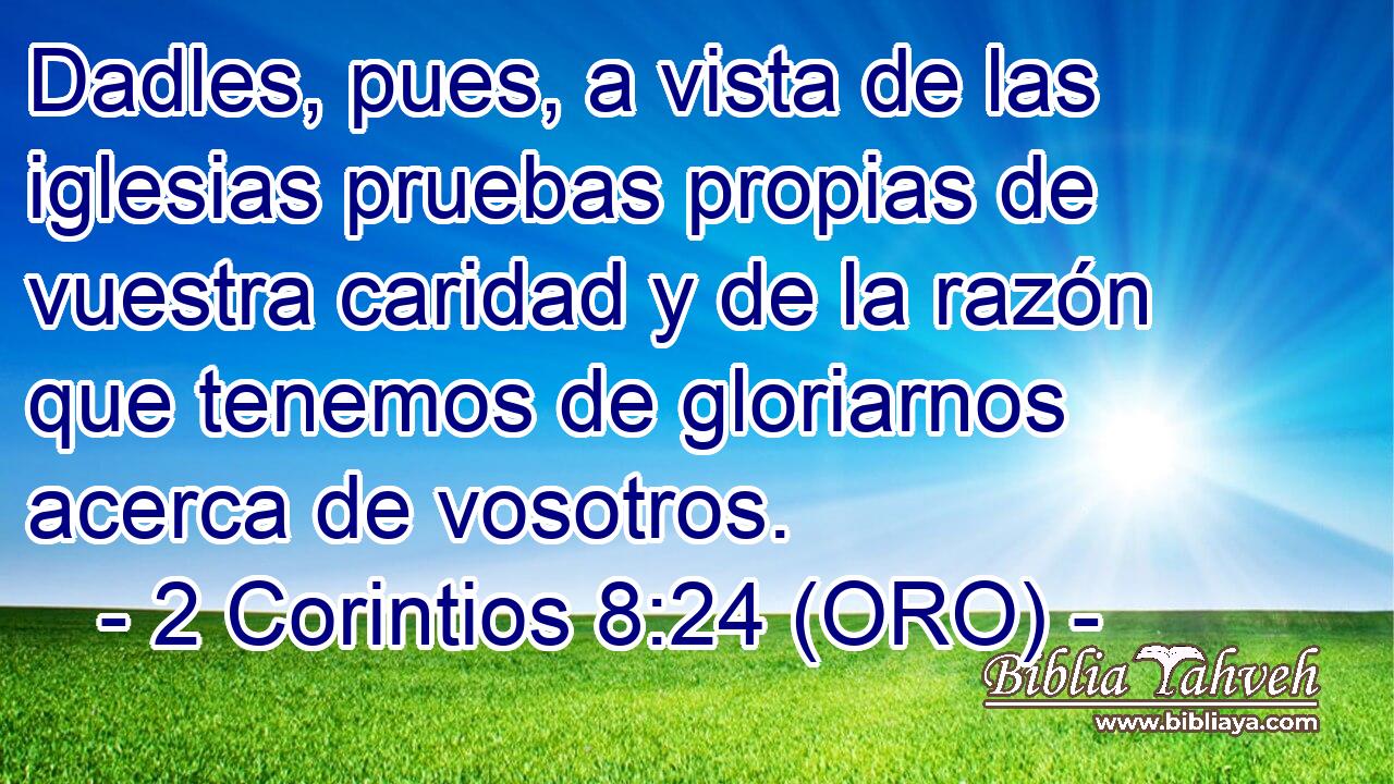  Dadles, pues, a vista de las iglesias pruebas propias de vuestra caridad y de la razón que tenemos de gloriarnos acerca de vosotros. 