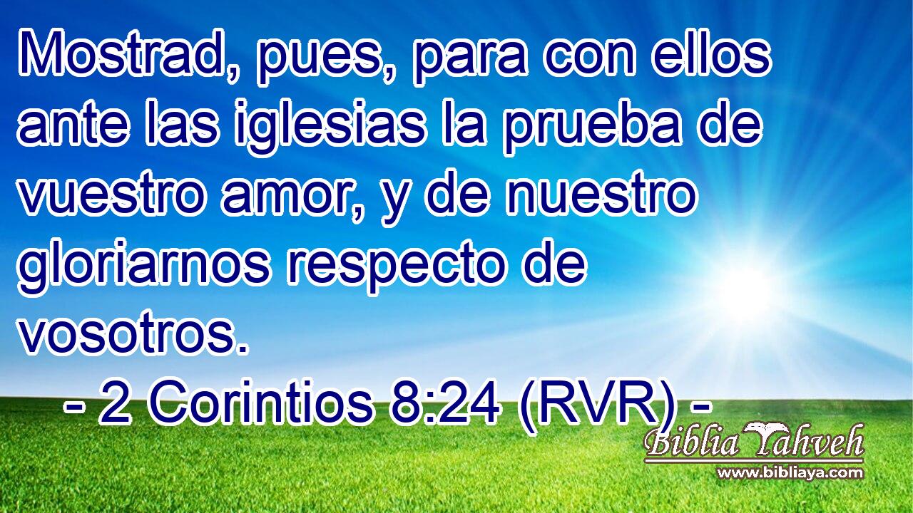 Mostrad, pues, para con ellos ante las iglesias la prueba de vuestro amor, y de nuestro gloriarnos respecto de vosotros.