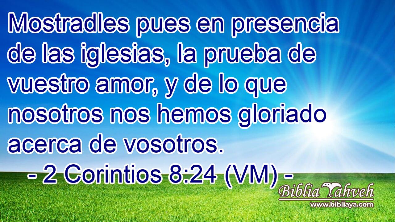  Mostradles pues en presencia de las iglesias, la prueba de vuestro amor, y de lo que nosotros nos hemos gloriado acerca de vosotros. 