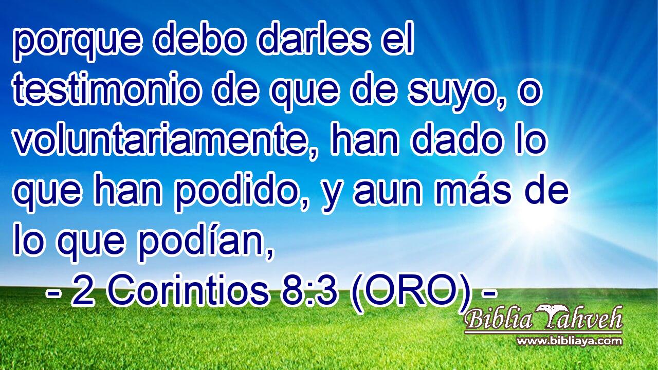 porque debo darles el testimonio de que de suyo, o voluntariamente, han dado lo que han podido, y aun más de lo que podían, 
