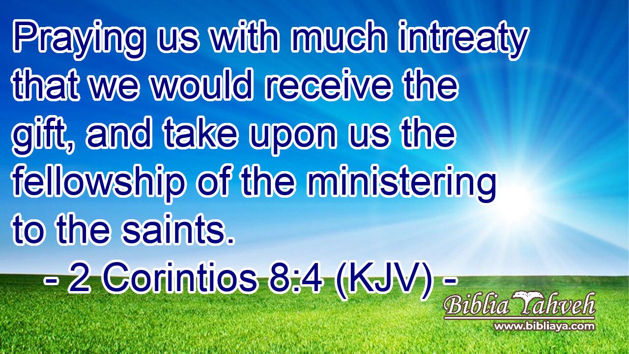 Praying us with much intreaty that we would receive the gift, and take upon us the fellowship of the ministering to the saints.