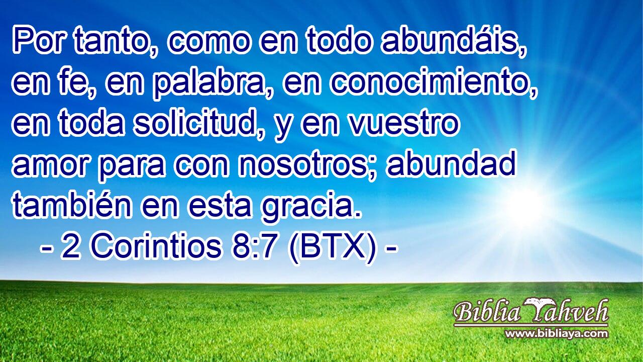 Por tanto, como en todo abundáis, en fe, en palabra, en conocimiento, en toda solicitud, y en vuestro amor para con nosotros; abundad también en esta gracia.