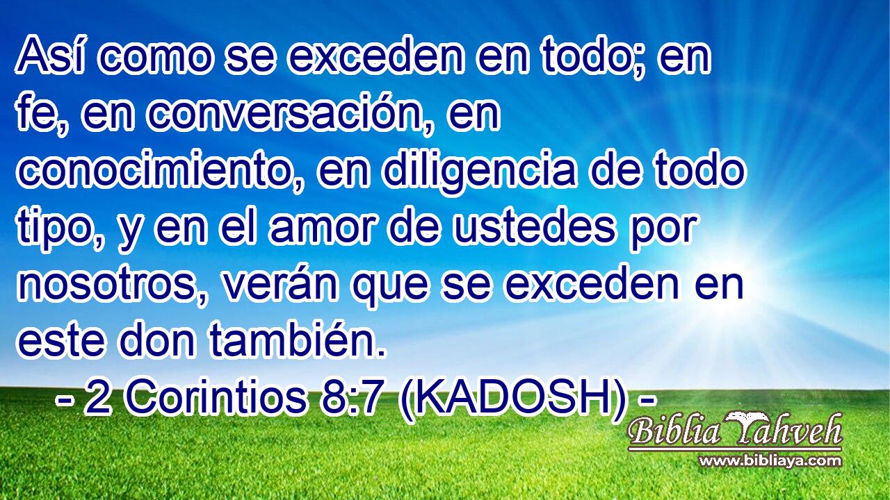  Así como se exceden en todo; en fe, en conversación, en conocimiento, en diligencia de todo tipo, y en el amor de ustedes por nosotros, verán que se exceden en este don también. 