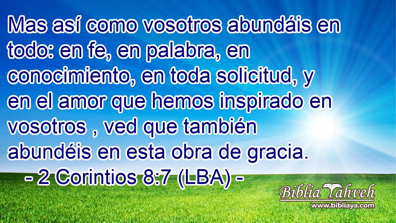 Mas así como vosotros abundáis en todo: en fe, en palabra, en conocimiento, en toda solicitud, y en el amor que hemos inspirado en vosotros , ved que también abundéis en esta obra de gracia.