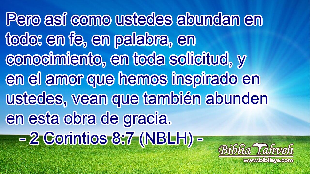 Pero así como ustedes abundan en todo: en fe, en palabra, en conocimiento, en toda solicitud, y en el amor que hemos inspirado en ustedes, vean que también abunden en esta obra de gracia. 