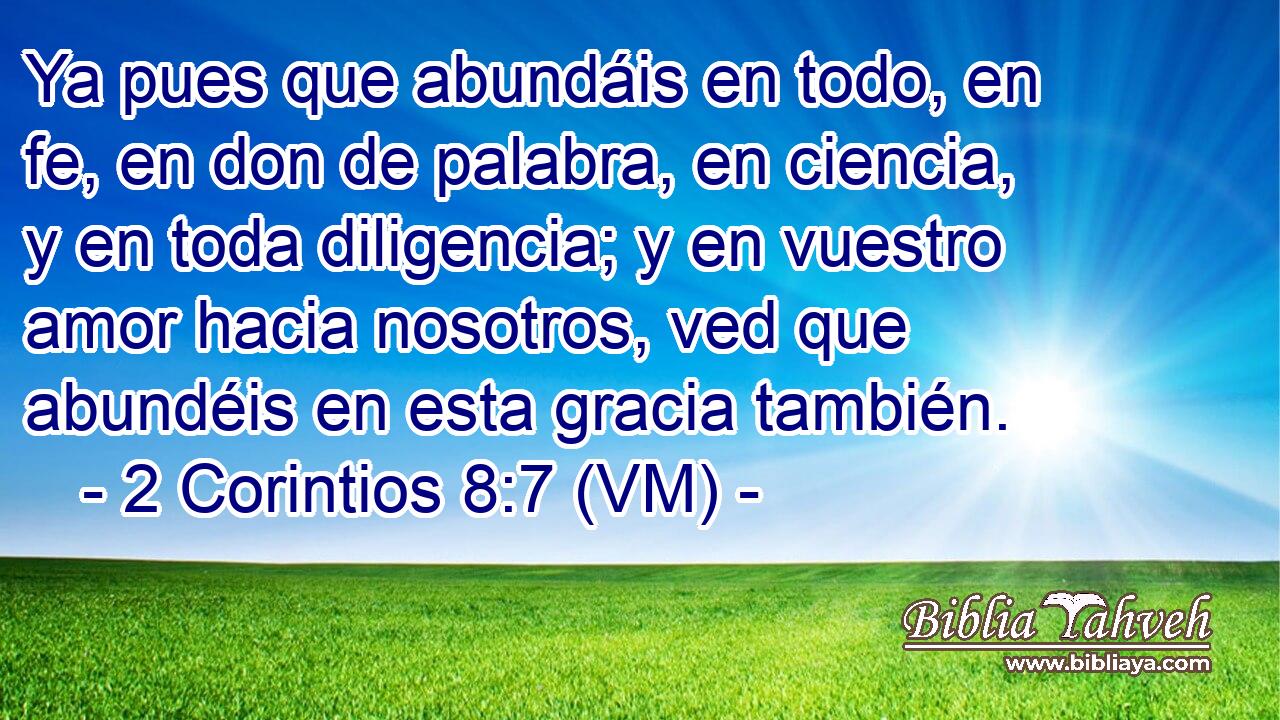  Ya pues que abundáis en todo, en fe, en don de palabra, en ciencia, y en toda diligencia; y en vuestro amor hacia nosotros, ved que abundéis en esta gracia también. 