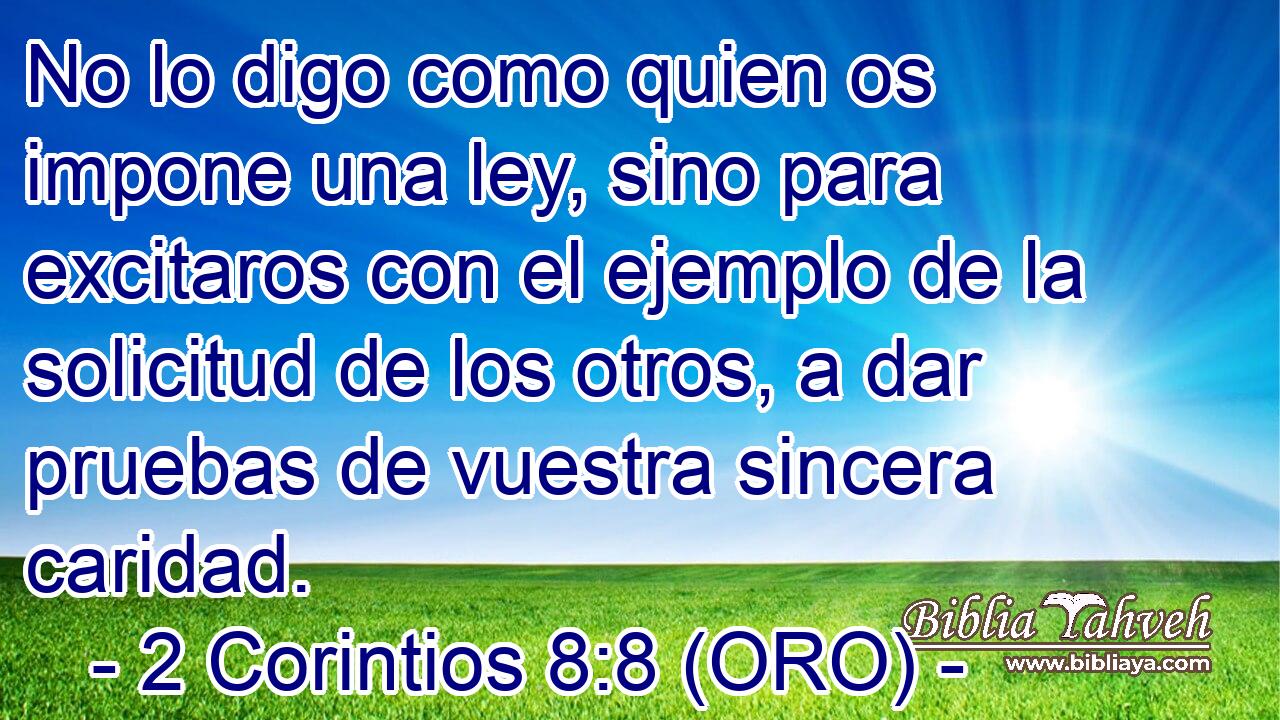 No lo digo como quien os impone una ley, sino para excitaros con el ejemplo de la solicitud de los otros, a dar pruebas de vuestra sincera caridad. 