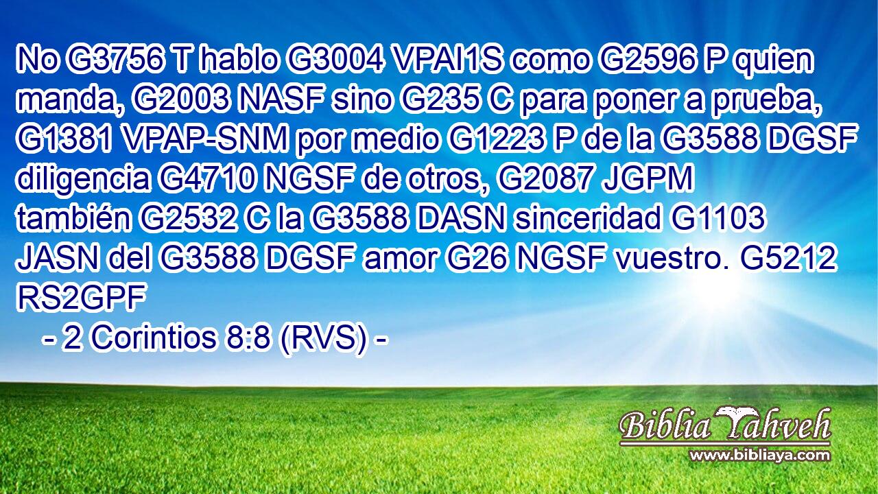 No G3756 T hablo G3004 VPAI1S como G2596 P quien manda, G2003 NASF sino G235 C para poner a prueba, G1381 VPAP-SNM por medio G1223 P de la G3588 DGSF diligencia G4710 NGSF de otros, G2087 JGPM también G2532 C la G3588 DASN sinceridad G1103 JASN del G3588 DGSF amor G26 NGSF vuestro. G5212 RS2GPF 