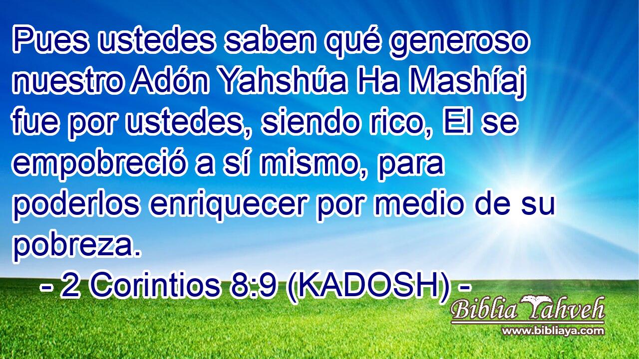  Pues ustedes saben qué generoso nuestro Adón Yahshúa Ha Mashíaj fue por ustedes, siendo rico, El se empobreció a sí mismo, para poderlos enriquecer por medio de su pobreza. 