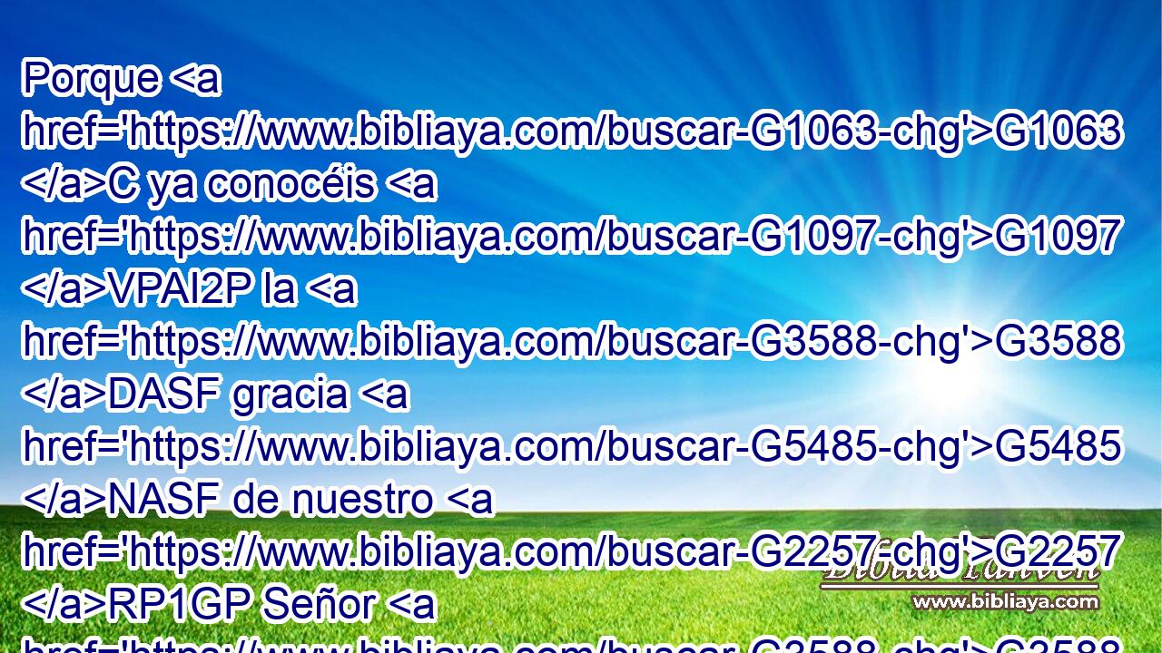 Porque G1063 C ya conocéis G1097 VPAI2P la G3588 DASF gracia G5485 NASF de nuestro G2257 RP1GP Señor G3588 G2962 DGSM NGSM Jesucristo, G2424 G5547 NGSM NGSM que G3754 C por G1223 P amor a vosotros G5209 RP2AP se hizo pobre, G4433 VAAI3S siendo G5607 VP-P-SNM rico, G4145 JNSM para G2443 C que vosotros G5210 RP2NP con su G1565 RD-GSM pobreza G3588 G4432 DDSF NDSF fueseis enriquecidos. G4147 VAAS2P 