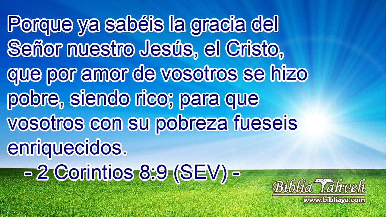 Porque ya sabéis la gracia del Señor nuestro Jesús, el Cristo, que por amor de vosotros se hizo pobre, siendo rico; para que vosotros con su pobreza fueseis enriquecidos.