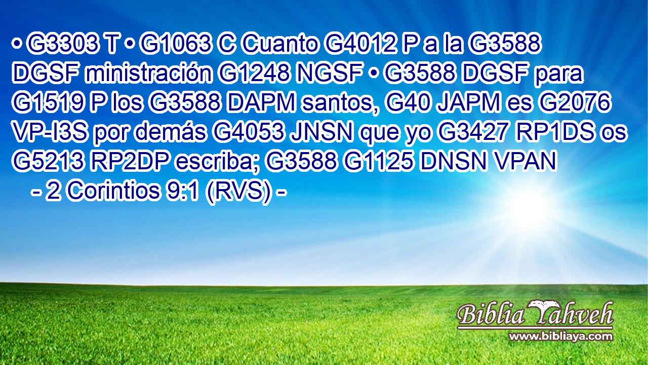 • G3303 T • G1063 C Cuanto G4012 P a la G3588 DGSF ministración G1248 NGSF • G3588 DGSF para G1519 P los G3588 DAPM santos, G40 JAPM es G2076 VP-I3S por demás G4053 JNSN que yo G3427 RP1DS os G5213 RP2DP escriba; G3588 G1125 DNSN VPAN 