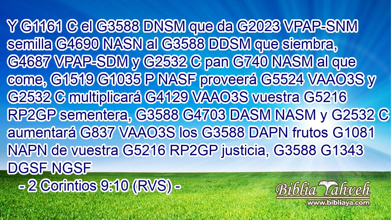 Y G1161 C el G3588 DNSM que da G2023 VPAP-SNM semilla G4690 NASN al G3588 DDSM que siembra, G4687 VPAP-SDM y G2532 C pan G740 NASM al que come, G1519 G1035 P NASF proveerá G5524 VAAO3S y G2532 C multiplicará G4129 VAAO3S vuestra G5216 RP2GP sementera, G3588 G4703 DASM NASM y G2532 C aumentará G837 VAAO3S los G3588 DAPN frutos G1081 NAPN de vuestra G5216 RP2GP justicia, G3588 G1343 DGSF NGSF 
