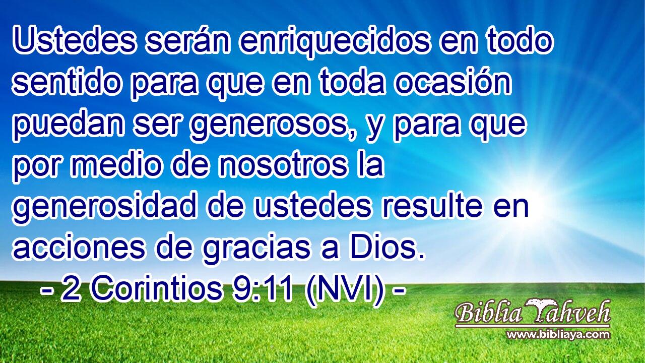  Ustedes serán enriquecidos en todo sentido para que en toda ocasión puedan ser generosos, y para que por medio de nosotros la generosidad de ustedes resulte en acciones de gracias a Dios. 