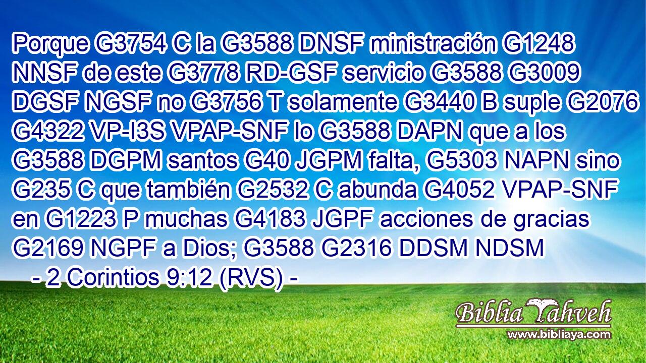 Porque G3754 C la G3588 DNSF ministración G1248 NNSF de este G3778 RD-GSF servicio G3588 G3009 DGSF NGSF no G3756 T solamente G3440 B suple G2076 G4322 VP-I3S VPAP-SNF lo G3588 DAPN que a los G3588 DGPM santos G40 JGPM falta, G5303 NAPN sino G235 C que también G2532 C abunda G4052 VPAP-SNF en G1223 P muchas G4183 JGPF acciones de gracias G2169 NGPF a Dios; G3588 G2316 DDSM NDSM 