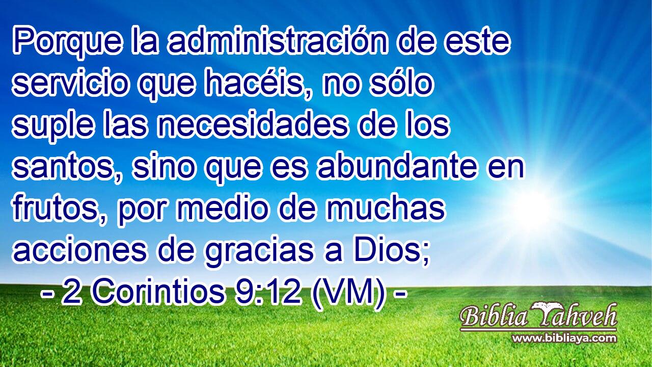 Porque la administración de este servicio que hacéis, no sólo suple las necesidades de los santos, sino que es abundante en frutos, por medio de muchas acciones de gracias a Dios; 