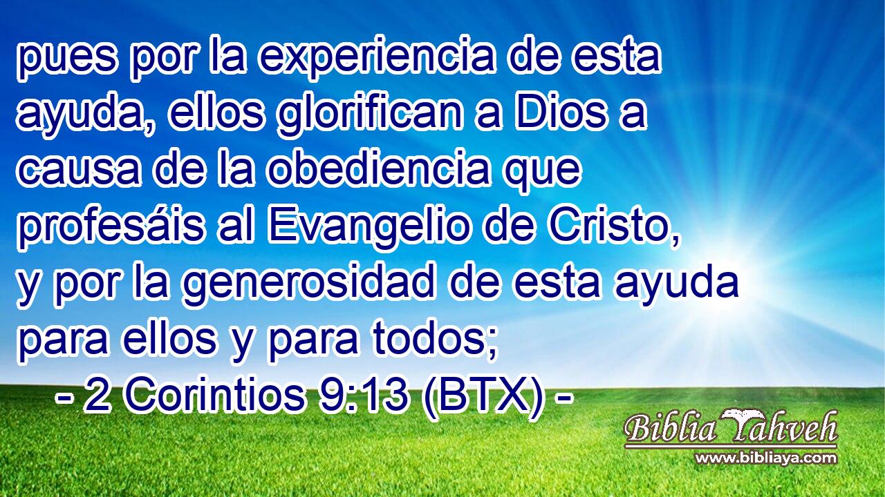 pues por la experiencia de esta ayuda, ellos glorifican a Dios a causa de la obediencia que profesáis al Evangelio de Cristo, y por la generosidad de esta ayuda para ellos y para todos;