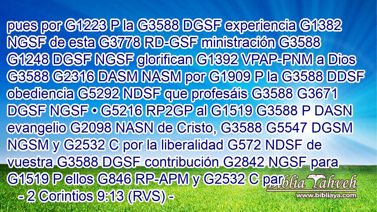 pues por G1223 P la G3588 DGSF experiencia G1382 NGSF de esta G3778 RD-GSF ministración G3588 G1248 DGSF NGSF glorifican G1392 VPAP-PNM a Dios G3588 G2316 DASM NASM por G1909 P la G3588 DDSF obediencia G5292 NDSF que profesáis G3588 G3671 DGSF NGSF • G5216 RP2GP al G1519 G3588 P DASN evangelio G2098 NASN de Cristo, G3588 G5547 DGSM NGSM y G2532 C por la liberalidad G572 NDSF de vuestra G3588 DGSF contribución G2842 NGSF para G1519 P ellos G846 RP-APM y G2532 C par