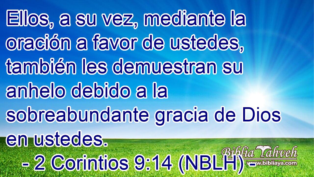  Ellos, a su vez, mediante la oración a favor de ustedes, también les demuestran su anhelo debido a la sobreabundante gracia de Dios en ustedes. 