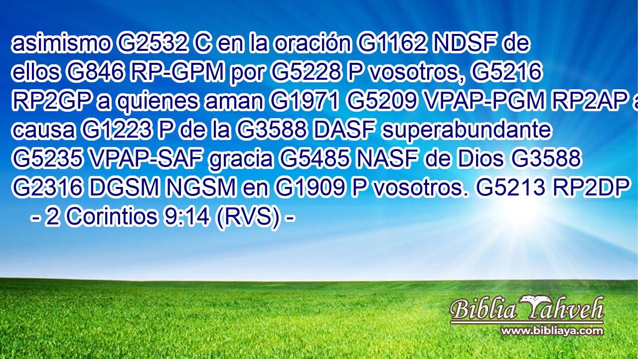 asimismo G2532 C en la oración G1162 NDSF de ellos G846 RP-GPM por G5228 P vosotros, G5216 RP2GP a quienes aman G1971 G5209 VPAP-PGM RP2AP a causa G1223 P de la G3588 DASF superabundante G5235 VPAP-SAF gracia G5485 NASF de Dios G3588 G2316 DGSM NGSM en G1909 P vosotros. G5213 RP2DP 