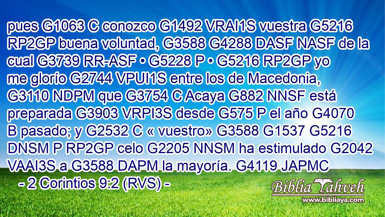 pues G1063 C conozco G1492 VRAI1S vuestra G5216 RP2GP buena voluntad, G3588 G4288 DASF NASF de la cual G3739 RR-ASF • G5228 P • G5216 RP2GP yo me glorío G2744 VPUI1S entre los de Macedonia, G3110 NDPM que G3754 C Acaya G882 NNSF está preparada G3903 VRPI3S desde G575 P el año G4070 B pasado; y G2532 C « vuestro» G3588 G1537 G5216 DNSM P RP2GP celo G2205 NNSM ha estimulado G2042 VAAI3S a G3588 DAPM la mayoría. G4119 JAPMC 