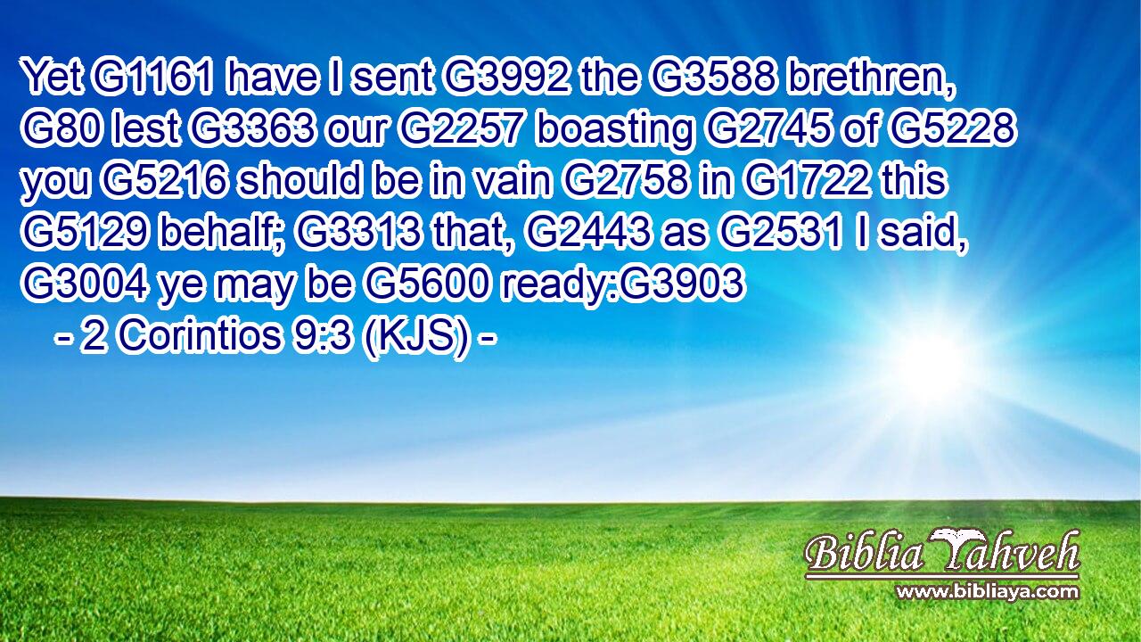 Yet G1161 have I sent G3992 the G3588 brethren, G80 lest G3363 our G2257 boasting G2745 of G5228 you G5216 should be in vain G2758 in G1722 this G5129 behalf; G3313 that, G2443 as G2531 I said, G3004 ye may be G5600 ready:G3903