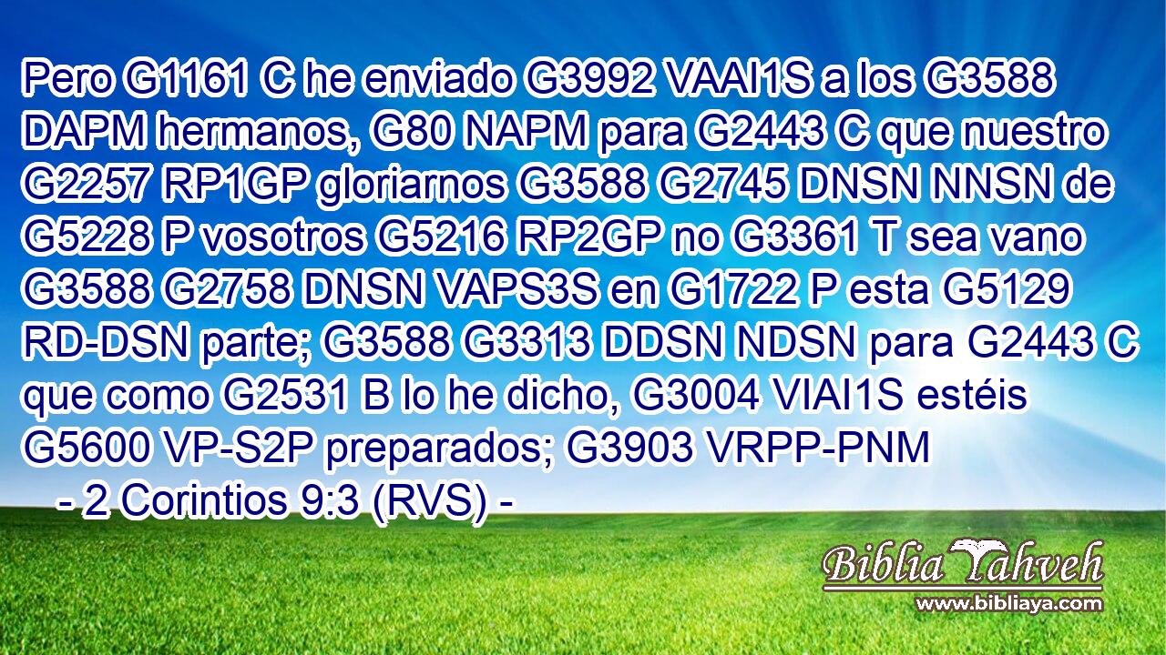 Pero G1161 C he enviado G3992 VAAI1S a los G3588 DAPM hermanos, G80 NAPM para G2443 C que nuestro G2257 RP1GP gloriarnos G3588 G2745 DNSN NNSN de G5228 P vosotros G5216 RP2GP no G3361 T sea vano G3588 G2758 DNSN VAPS3S en G1722 P esta G5129 RD-DSN parte; G3588 G3313 DDSN NDSN para G2443 C que como G2531 B lo he dicho, G3004 VIAI1S estéis G5600 VP-S2P preparados; G3903 VRPP-PNM 