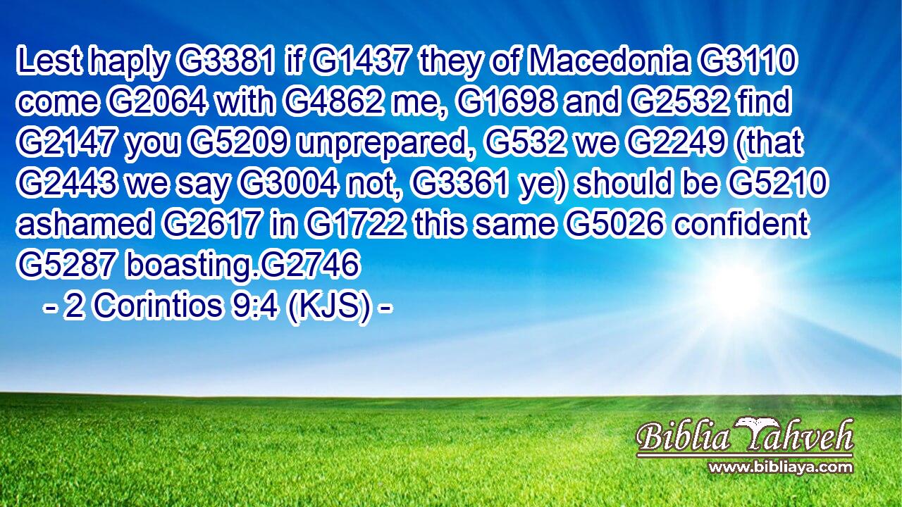 Lest haply G3381 if G1437 they of Macedonia G3110 come G2064 with G4862 me, G1698 and G2532 find G2147 you G5209 unprepared, G532 we G2249 (that G2443 we say G3004 not, G3361 ye) should be G5210 ashamed G2617 in G1722 this same G5026 confident G5287 boasting.G2746