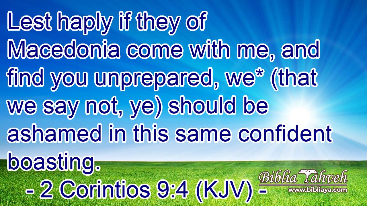 Lest haply if they of Macedonia come with me, and find you unprepared, we* (that we say not, ye) should be ashamed in this same confident boasting.