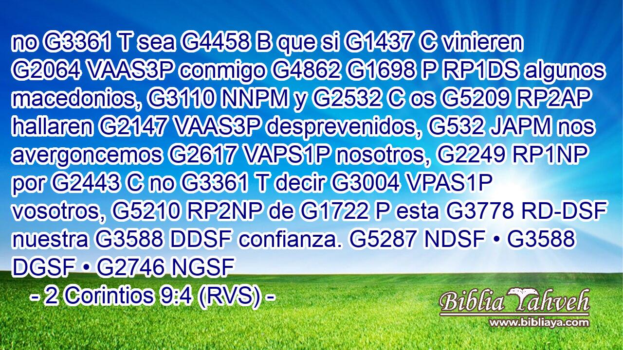 no G3361 T sea G4458 B que si G1437 C vinieren G2064 VAAS3P conmigo G4862 G1698 P RP1DS algunos macedonios, G3110 NNPM y G2532 C os G5209 RP2AP hallaren G2147 VAAS3P desprevenidos, G532 JAPM nos avergoncemos G2617 VAPS1P nosotros, G2249 RP1NP por G2443 C no G3361 T decir G3004 VPAS1P vosotros, G5210 RP2NP de G1722 P esta G3778 RD-DSF nuestra G3588 DDSF confianza. G5287 NDSF • G3588 DGSF • G2746 NGSF 