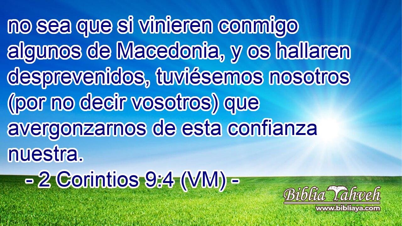  no sea que si vinieren conmigo algunos de Macedonia, y os hallaren desprevenidos, tuviésemos nosotros (por no decir vosotros) que avergonzarnos de esta confianza nuestra. 